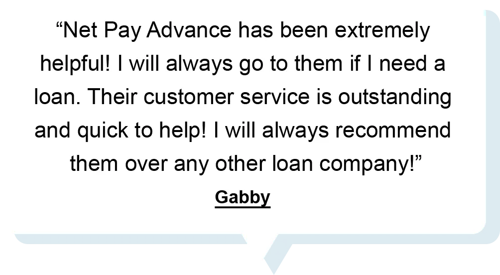 "Net Pay Advance has been extremely helpful! I will always go to them if I need a loan. Their customer service is outstanding and quick to help! I will always recommend them over any other loan company!" - Gabby