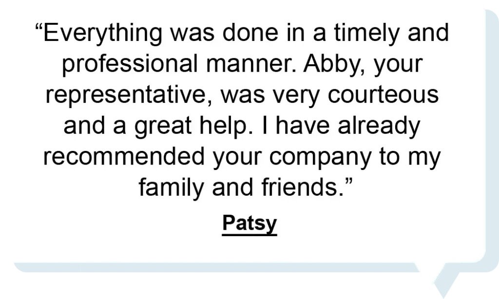 "Everything was done in a timely and professional manner. Abby, your representative, was very courteous and a great help. I have already recommended your company to my family and friends." - Patsy