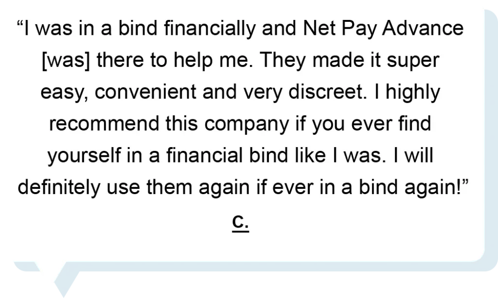 "I was in a bind financially and Net Pay Advance [was] there to help me. They made it super easy, convenient and very discreet. I highly recommend this company if you ever find yourself in a financial bind like I was. I will definitely use them again if ever in a bind again!" - C.