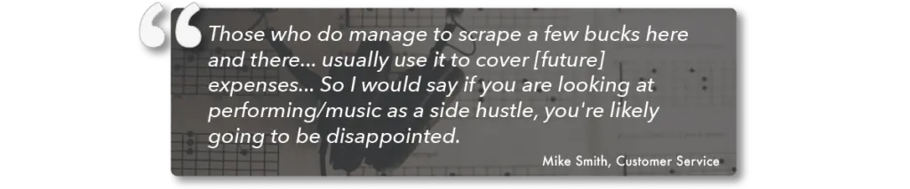 Mike Smith sheds light on his experience as a performing artist and presents a realistic outlook on whether it can be among good paying side gigs. White text quote on gray background. He explains, “Those who do manage to scrape a few bucks here and there...usually use it to cover [future] expenses...So I would say if you are looking at performing/music as a side hustle, you’re likely going to be disappointed.”