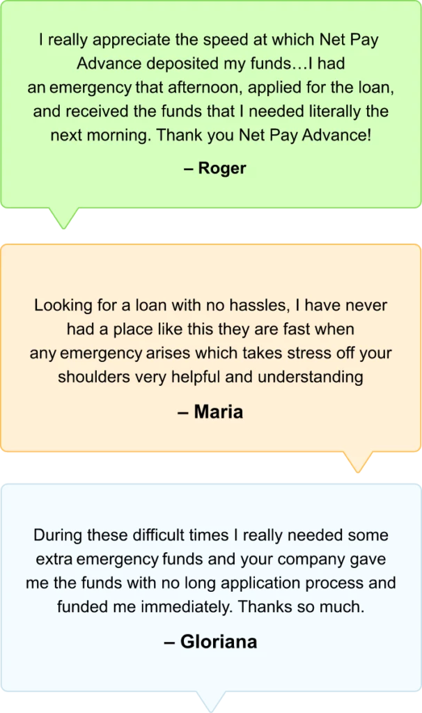 Reviews from customers Roger, Maria and Gloriana. These reviews say "I really appreciate the speed at which Net Pay Advance deposited my funds... I had an emergency that afternoon, applied for the loan, and received the funds that I needed literally the next morning. Thank you Net Pay Advance! - Roger", "Looking for a loan with no hassles, I have never had a place like this they are fast when any emergency arises which takes stress off your shoulders very helpful and understanding. - Maria" "During these difficult times I really needed some extra emergency funds and your company gave me the funds with no long application process and funded me immediately. Thanks so much. - Gloriana"