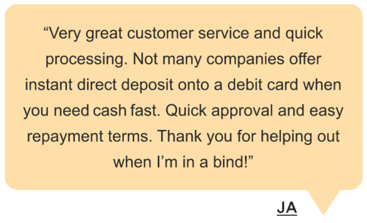 JA says “Very great customer service and quick processing. Not many companies offer instant direct deposit onto a debit card when you need cash fast. Quick approval and easy repayment terms. Thank you for helping out when I’m in a bind!” in a yellow speech bubble