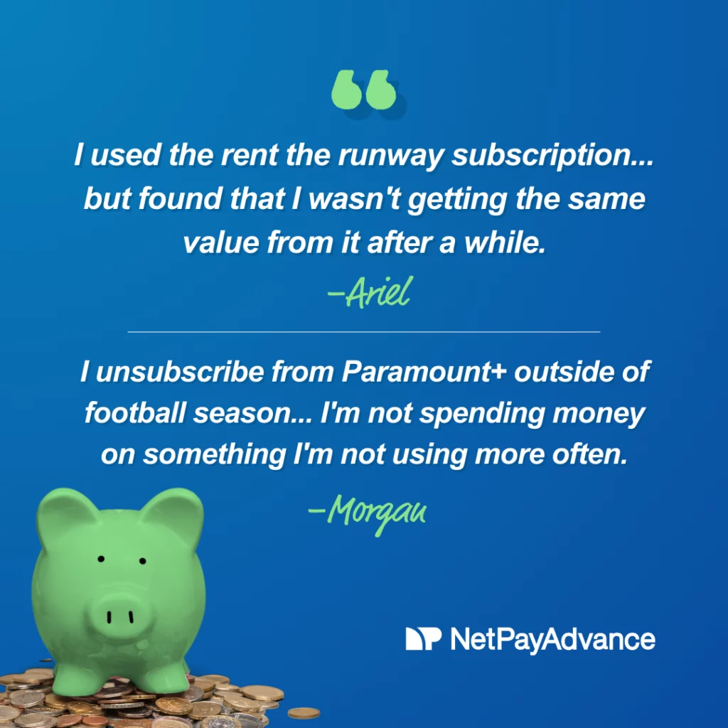 Blue background bears two quotes from our team sharing their experience with money saving challenges: “I used the rent the runway subscription version for about a year. I really liked it but found that I wasn't getting the same value from it after a while.” credited to Ariel Westphal and the second quote says, “I unsubscribe from Paramount+ outside of football season and feel good knowing I'm not spending money on something I'm not using more often”. It is credited to Morgan Lyles. The Net Pay Advance logo and brand name in white feature at the bottom-right corner while a green piggy bank stands on a pile of coins on the bottom-left corner.