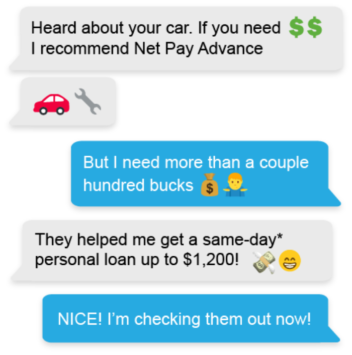 A text conversations that reads, 'Heard about your car. If you need money I recommend Net Pay Advance', 'Car Repair', ' But I need more than a couple hundred bucks', 'They helped me get a same-day* personal loan up to $1,200!', ' NICE! I'm checking them out now!'
